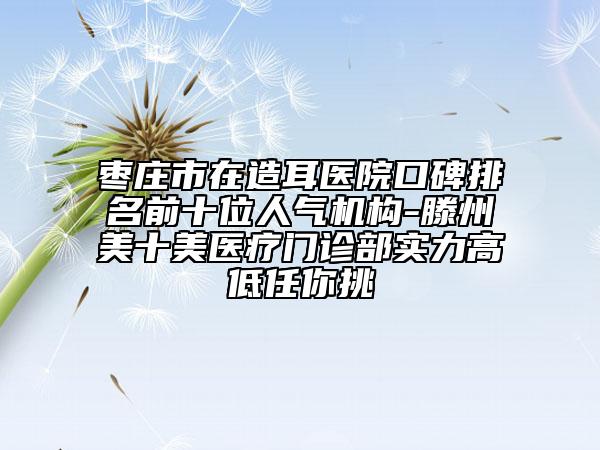 枣庄市在造耳医院口碑排名前十位人气机构-滕州美十美医疗门诊部实力高低任你挑