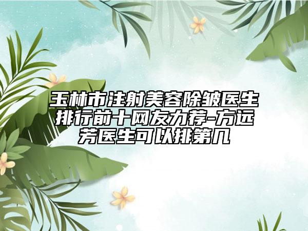 玉林市注射美容除皱医生排行前十网友力荐-方远芳医生可以排第几