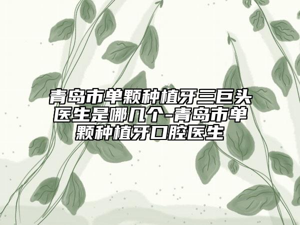 青岛市单颗种植牙三巨头医生是哪几个-青岛市单颗种植牙口腔医生