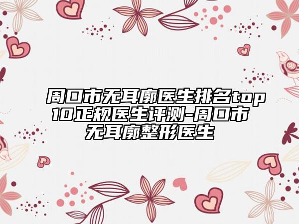 周口市无耳廓医生排名top10正规医生评测-周口市无耳廓整形医生