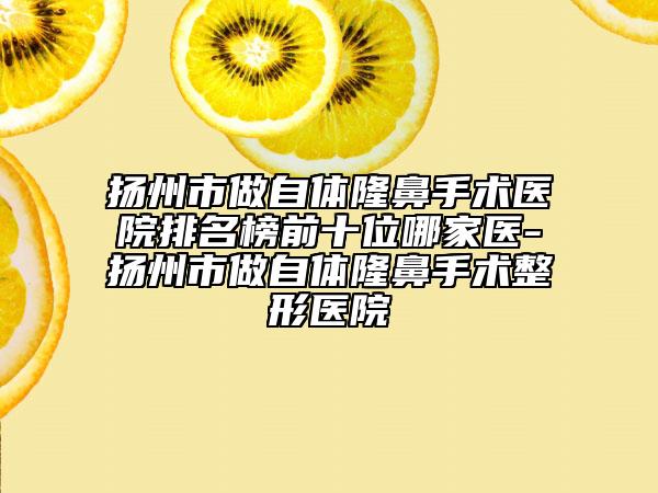 扬州市做自体隆鼻手术医院排名榜前十位哪家医-扬州市做自体隆鼻手术整形医院