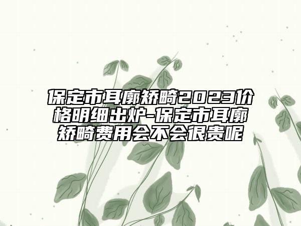 保定市耳廓矫畸2023价格明细出炉-保定市耳廓矫畸费用会不会很贵呢