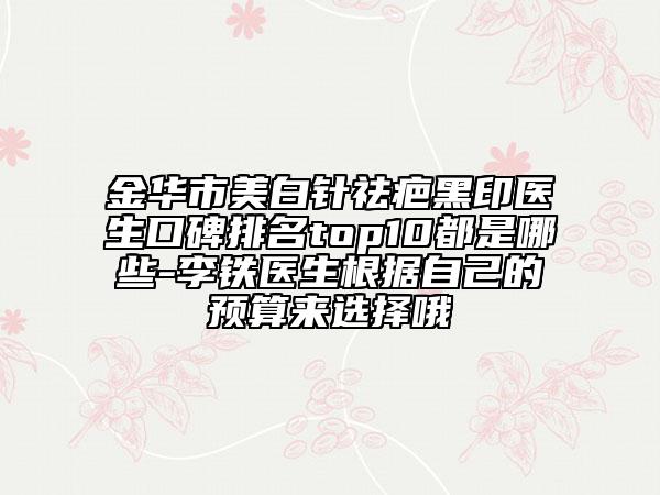 金华市美白针祛疤黑印医生口碑排名top10都是哪些-李铁医生根据自己的预算来选择哦