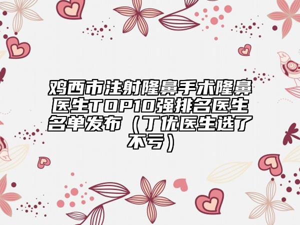 鸡西市注射隆鼻手术隆鼻医生TOP10强排名医生名单发布（丁优医生选了不亏）