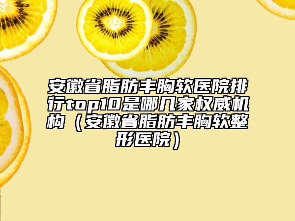 安徽省脂肪丰胸软医院排行top10是哪几家权威机构（安徽省脂肪丰胸软整形医院）