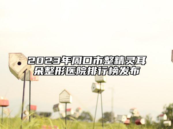 2023年周口市整精灵耳朵整形医院排行榜发布