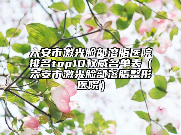 六安市激光脸部溶脂医院排名top10权威名单表（六安市激光脸部溶脂整形医院）