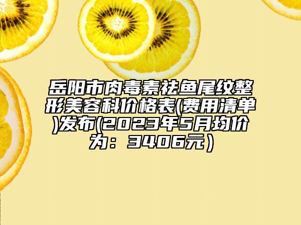 岳阳市肉毒素祛鱼尾纹整形美容科价格表(费用清单)发布(2023年5月均价为：3406元）