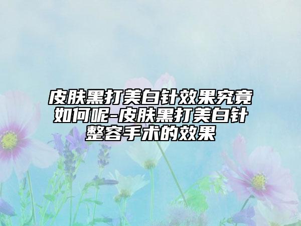 皮肤黑打美白针效果究竟如何呢-皮肤黑打美白针整容手术的效果