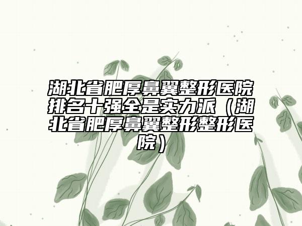 湖北省肥厚鼻翼整形医院排名十强全是实力派（湖北省肥厚鼻翼整形整形医院）