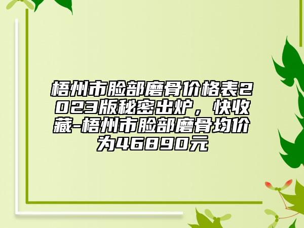 梧州市脸部磨骨价格表2023版秘密出炉，快收藏-梧州市脸部磨骨均价为46890元