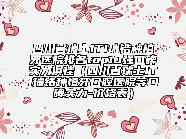 四川省瑞士ITI瑞锆种植牙医院排名top10强口碑实力俱佳（四川省瑞士ITI瑞锆种植牙口腔医院等口碑实力-价格表）