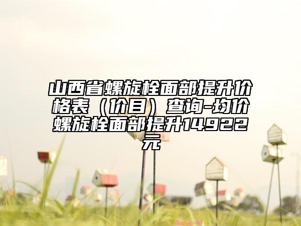 山西省螺旋栓面部提升价格表（价目）查询-均价螺旋栓面部提升14922元