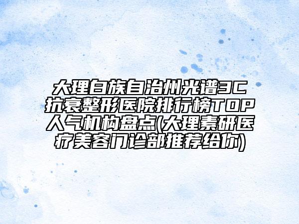 大理白族自治州光谱3C抗衰整形医院排行榜TOP人气机构盘点(大理素研医疗美容门诊部推荐给你)