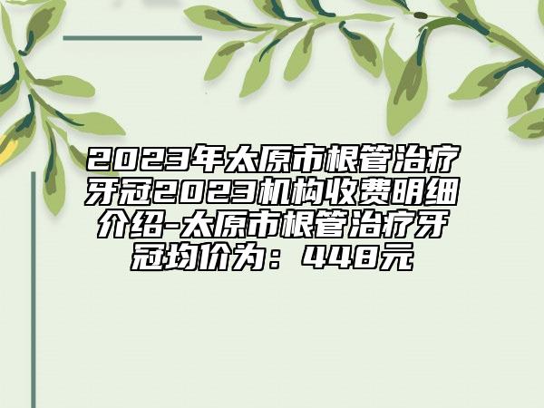 2023年太原市根管治疗牙冠2023机构收费明细介绍-太原市根管治疗牙冠均价为：448元