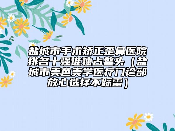 盐城市手术矫正歪鼻医院排名十强谁独占鳌头（盐城市美芭美学医疗门诊部放心选择不踩雷）