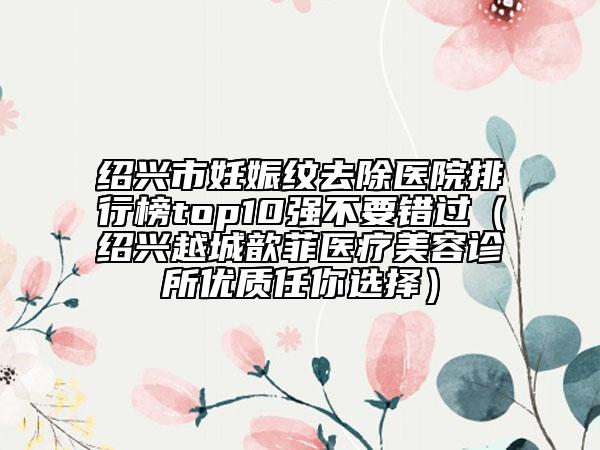 绍兴市妊娠纹去除医院排行榜top10强不要错过（绍兴越城歆菲医疗美容诊所优质任你选择）