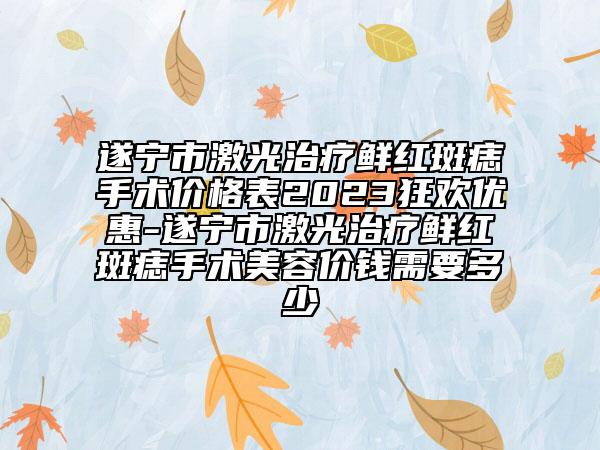 遂宁市激光治疗鲜红斑痣手术价格表2023狂欢优惠-遂宁市激光治疗鲜红斑痣手术美容价钱需要多少