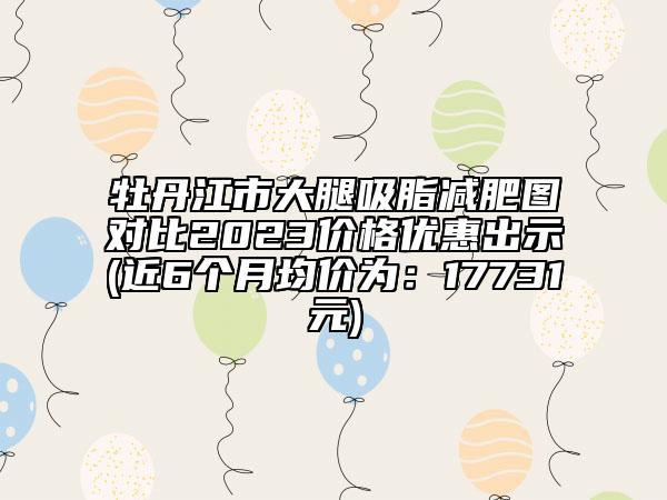 牡丹江市大腿吸脂减肥图对比2023价格优惠出示(近6个月均价为：17731元)