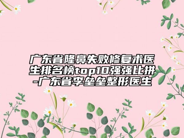 广东省隆鼻失败修复术医生排名榜top10强强比拼-广东省李垒垒整形医生