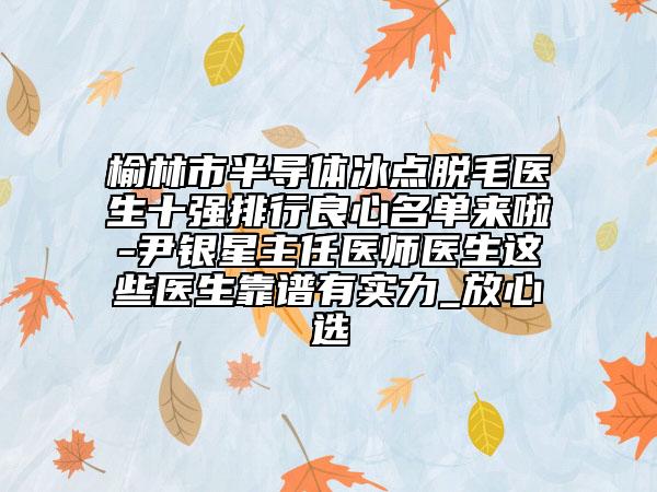 榆林市半导体冰点脱毛医生十强排行良心名单来啦-尹银星主任医师医生这些医生靠谱有实力_放心选