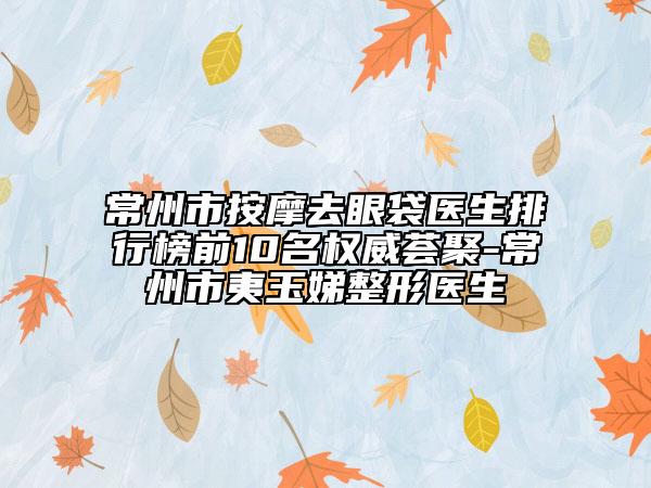 常州市按摩去眼袋医生排行榜前10名权威荟聚-常州市夷玉娣整形医生