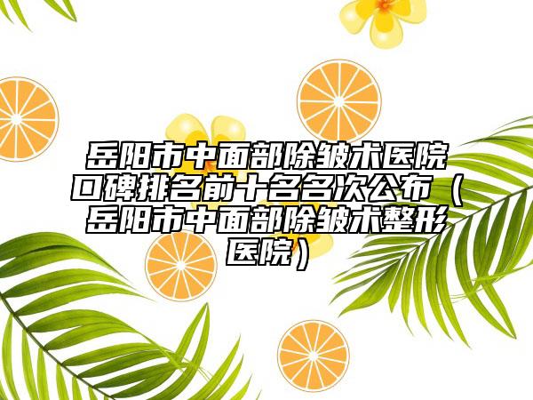 岳阳市中面部除皱术医院口碑排名前十名名次公布（岳阳市中面部除皱术整形医院）