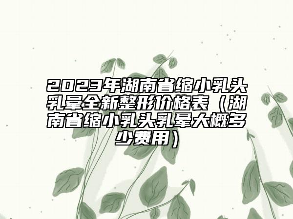 2023年湖南省缩小乳头乳晕全新整形价格表（湖南省缩小乳头乳晕大概多少费用）