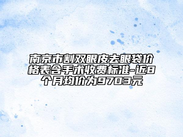 南京市割双眼皮去眼袋价格表含手术收费标准-近8个月均价为9703元