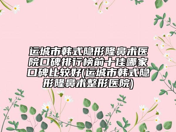 运城市韩式隐形隆鼻术医院口碑排行榜前十佳哪家口碑比较好(运城市韩式隐形隆鼻术整形医院)