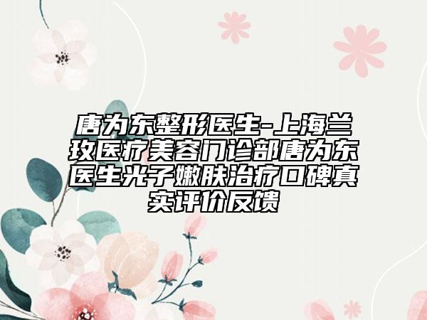 唐为东整形医生-上海兰玫医疗美容门诊部唐为东医生光子嫩肤治疗口碑真实评价反馈