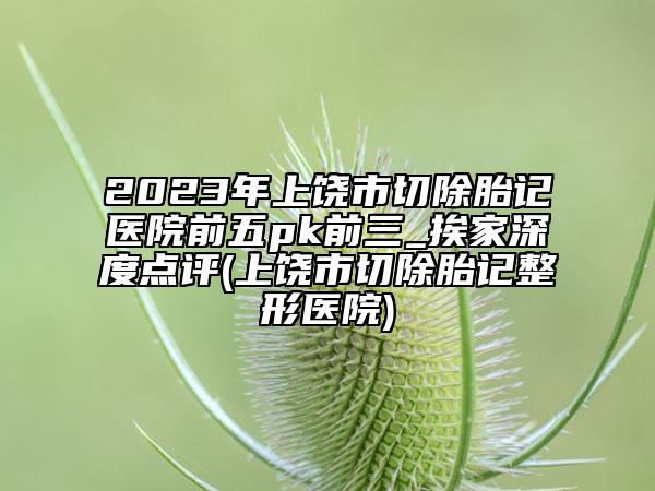 2023年上饶市切除胎记医院前五pk前三_挨家深度点评(上饶市切除胎记整形医院)