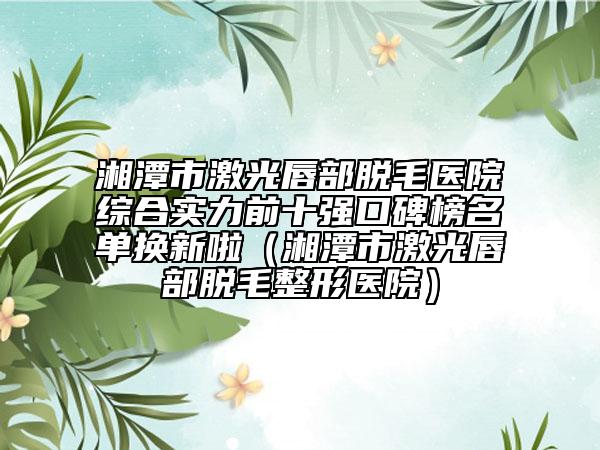 湘潭市激光唇部脱毛医院综合实力前十强口碑榜名单换新啦（湘潭市激光唇部脱毛整形医院）