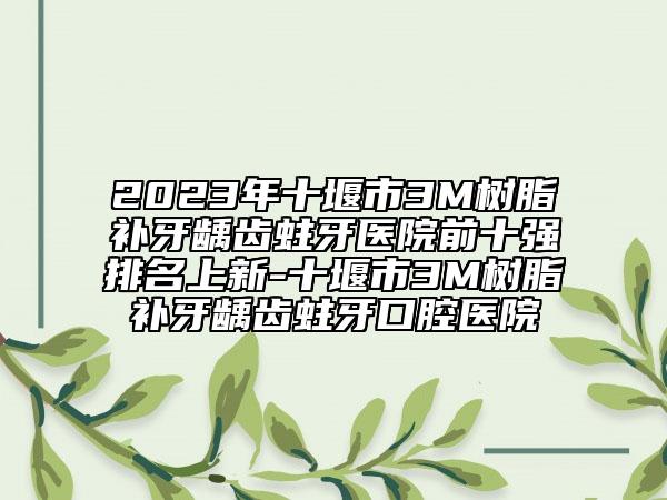 2023年十堰市3M树脂补牙龋齿蛀牙医院前十强排名上新-十堰市3M树脂补牙龋齿蛀牙口腔医院