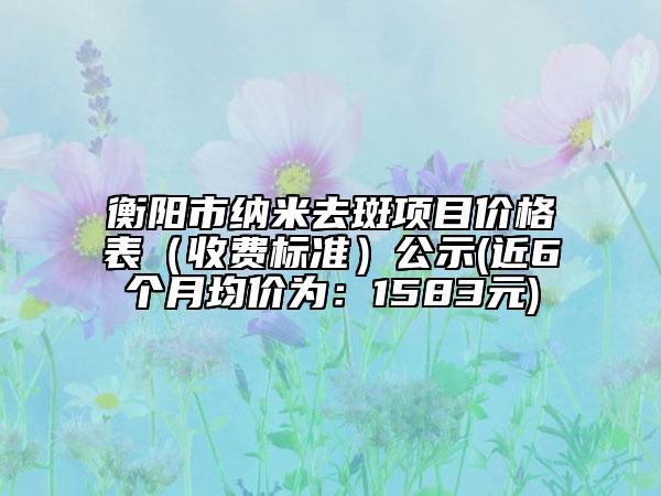 衡阳市纳米去斑项目价格表（收费标准）公示(近6个月均价为：1583元)