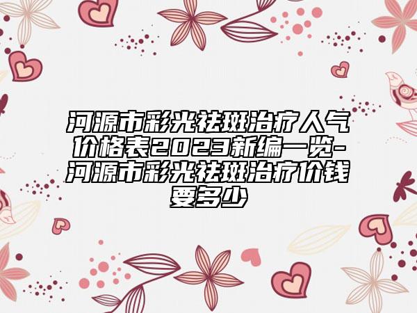 河源市彩光祛斑治疗人气价格表2023新编一览-河源市彩光祛斑治疗价钱要多少