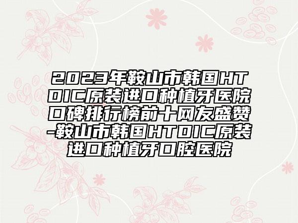 2023年鞍山市韩国HTDIC原装进口种植牙医院口碑排行榜前十网友盛赞-鞍山市韩国HTDIC原装进口种植牙口腔医院