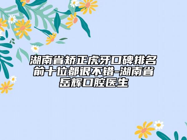 湖南省矫正虎牙口碑排名前十位都很不错-湖南省岳辉口腔医生