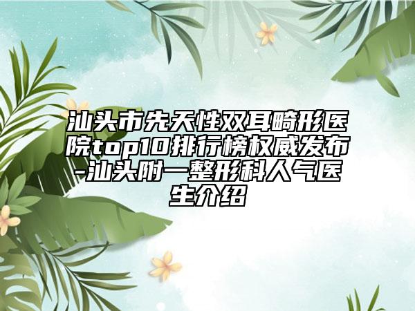 汕头市先天性双耳畸形医院top10排行榜权威发布-汕头附一整形科人气医生介绍