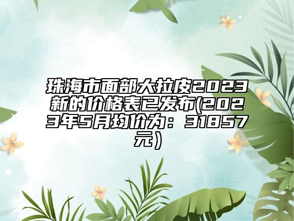 珠海市面部大拉皮2023新的价格表已发布(2023年5月均价为：31857元）