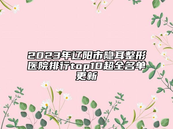 2023年辽阳市隐耳整形医院排行top10超全名单更新