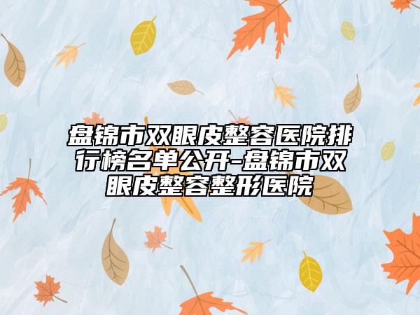 盘锦市双眼皮整容医院排行榜名单公开-盘锦市双眼皮整容整形医院