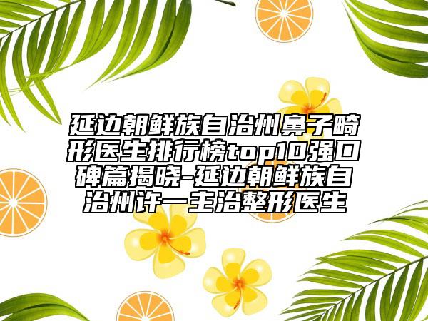 延边朝鲜族自治州鼻子畸形医生排行榜top10强口碑篇揭晓-延边朝鲜族自治州许一主治整形医生