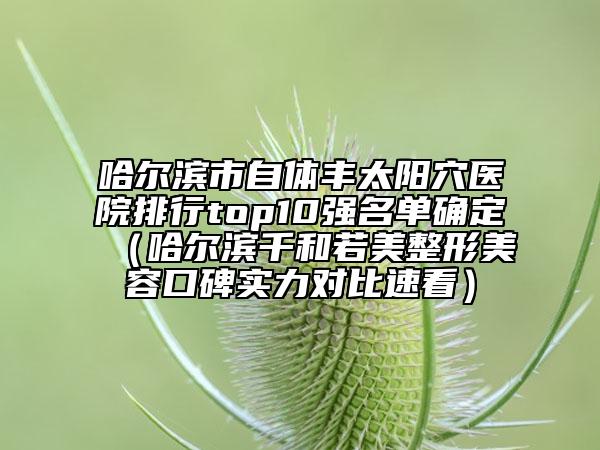 哈尔滨市自体丰太阳穴医院排行top10强名单确定（哈尔滨千和若美整形美容口碑实力对比速看）