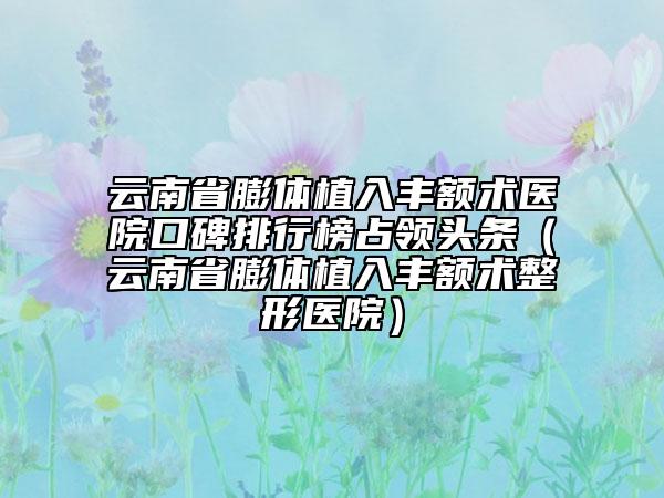 云南省膨体植入丰额术医院口碑排行榜占领头条（云南省膨体植入丰额术整形医院）