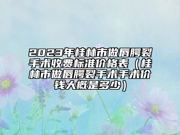 2023年桂林市做唇腭裂手术收费标准价格表（桂林市做唇腭裂手术手术价钱大概是多少）