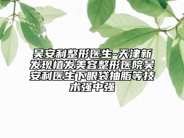 吴安利整形医生-天津新发现植发美容整形医院吴安利医生下眼袋抽脂等技术强中强