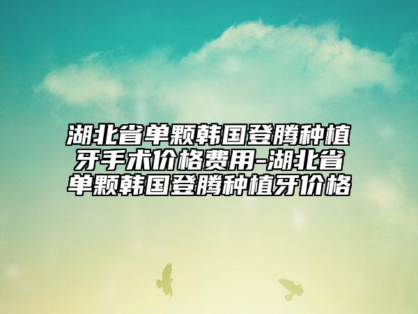 湖北省单颗韩国登腾种植牙手术价格费用-湖北省单颗韩国登腾种植牙价格