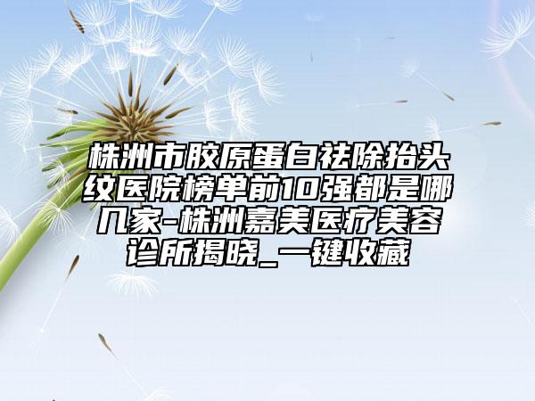 株洲市胶原蛋白祛除抬头纹医院榜单前10强都是哪几家-株洲嘉美医疗美容诊所揭晓_一键收藏