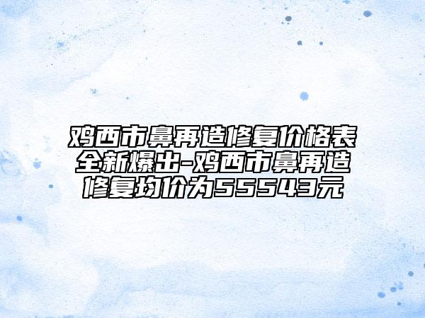 鸡西市鼻再造修复价格表全新爆出-鸡西市鼻再造修复均价为55543元